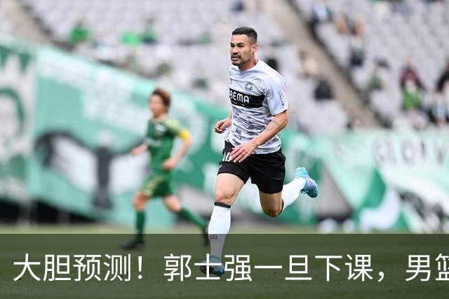 大胆预测！郭士强一旦下课，男篮新主帅99％在以下会在这三人之间产生